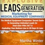 Explosive Leads Generation Marketing for Medical Equipment Companies: Medical Device Companies’ Secret Guide to Generating Unlimited Leads On Total Auto-Pilot 24/7 And Exploding Your Bottom Line in